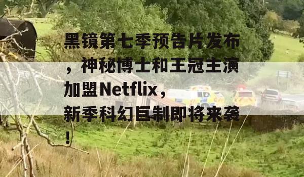 黑镜第七季预告片发布，神秘博士和王冠主演加盟Netflix，新季科幻巨制即将来袭！