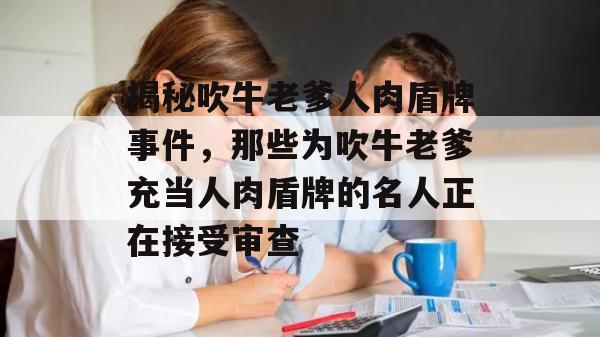 揭秘吹牛老爹人肉盾牌事件，那些为吹牛老爹充当人肉盾牌的名人正在接受审查