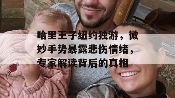 哈里王子纽约独游，微妙手势暴露悲伤情绪，专家解读背后的真相