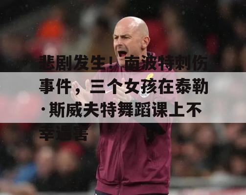 悲剧发生！南波特刺伤事件，三个女孩在泰勒·斯威夫特舞蹈课上不幸遇害