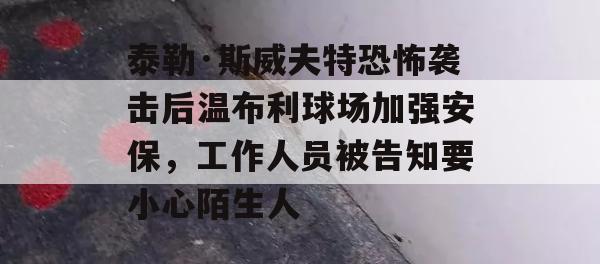 泰勒·斯威夫特恐怖袭击后温布利球场加强安保，工作人员被告知要小心陌生人