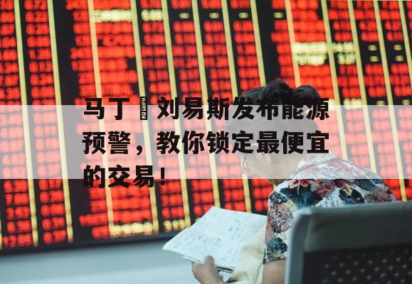 马丁•刘易斯发布能源预警，教你锁定最便宜的交易！