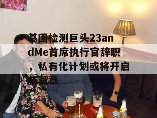 基因检测巨头23andMe首席执行官辞职，私有化计划或将开启新篇章