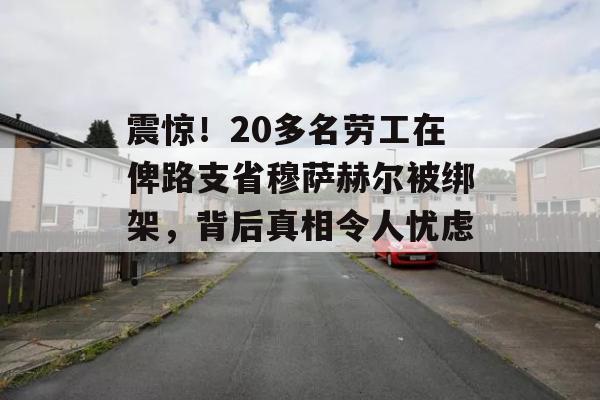 震惊！20多名劳工在俾路支省穆萨赫尔被绑架，背后真相令人忧虑！