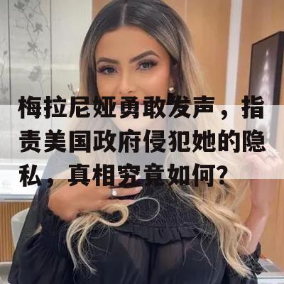 梅拉尼娅勇敢发声，指责美国政府侵犯她的隐私，真相究竟如何？