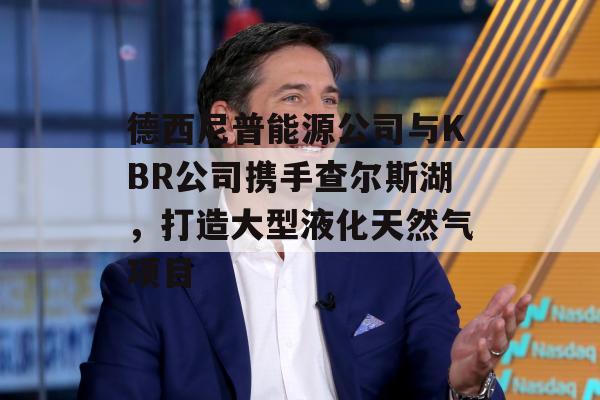 德西尼普能源公司与KBR公司携手查尔斯湖，打造大型液化天然气项目