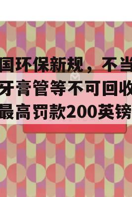 英国环保新规，不当处理牙膏管等不可回收物，最高罚款200英镑！