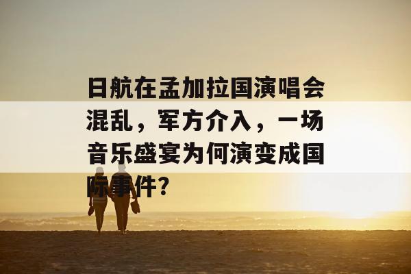 日航在孟加拉国演唱会混乱，军方介入，一场音乐盛宴为何演变成国际事件？