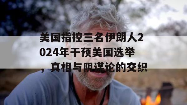 美国指控三名伊朗人2024年干预美国选举，真相与阴谋论的交织