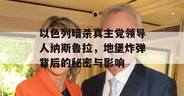 以色列暗杀真主党领导人纳斯鲁拉，地堡炸弹背后的秘密与影响