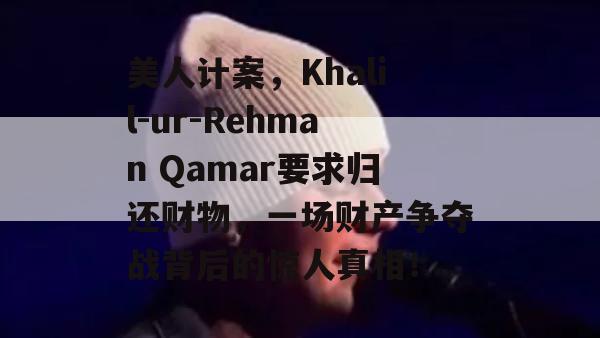 美人计案，Khalil-ur-Rehman Qamar要求归还财物，一场财产争夺战背后的惊人真相！