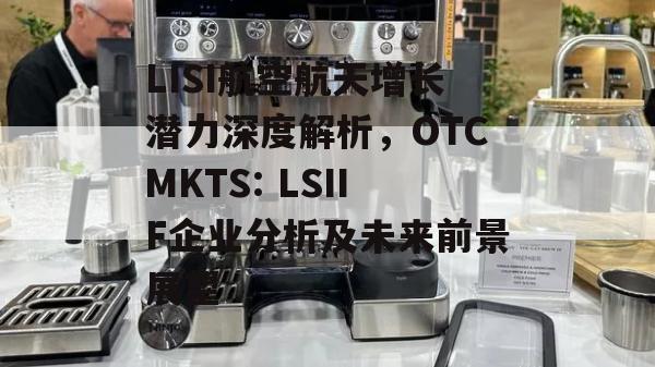 LISI航空航天增长潜力深度解析，OTCMKTS: LSIIF企业分析及未来前景展望