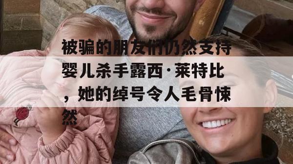 被骗的朋友们仍然支持婴儿杀手露西·莱特比，她的绰号令人毛骨悚然