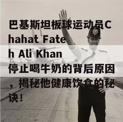 巴基斯坦板球运动员Chahat Fateh Ali Khan停止喝牛奶的背后原因，揭秘他健康饮食的秘诀！