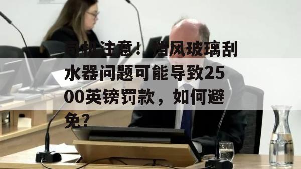 司机注意！挡风玻璃刮水器问题可能导致2500英镑罚款，如何避免？