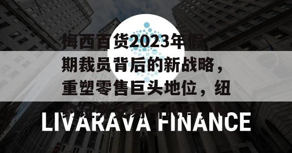 梅西百货2023年假期裁员背后的新战略，重塑零售巨头地位，纽约证券交易所代码，M