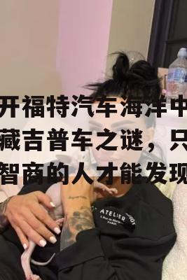 揭开福特汽车海洋中的隐藏吉普车之谜，只有高智商的人才能发现！