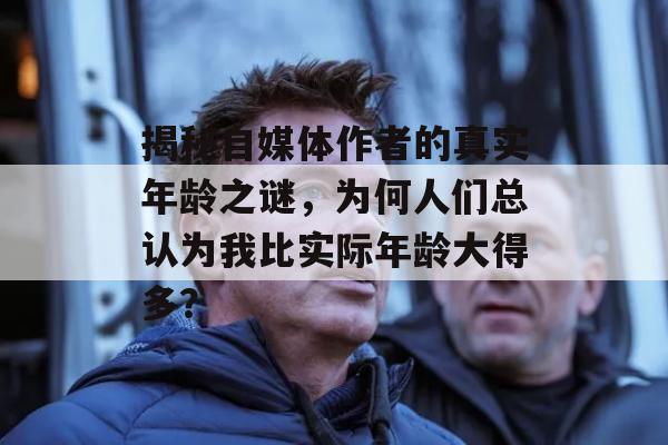 揭秘自媒体作者的真实年龄之谜，为何人们总认为我比实际年龄大得多？