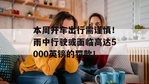 本周开车出行需谨慎！雨中行驶或面临高达5000英镑的罚款！