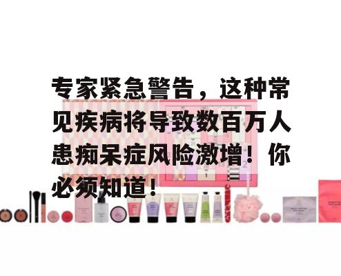 专家紧急警告，这种常见疾病将导致数百万人患痴呆症风险激增！你必须知道！