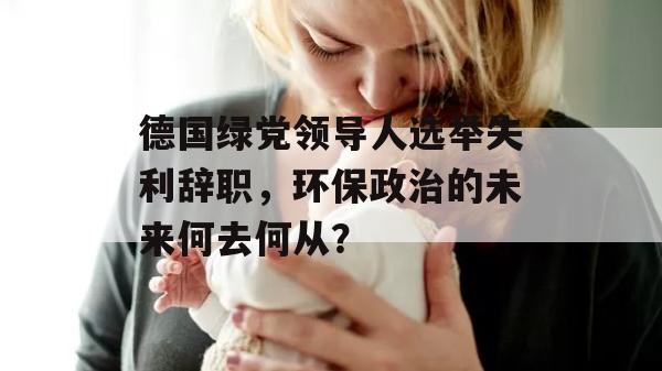 德国绿党领导人选举失利辞职，环保政治的未来何去何从？