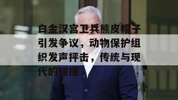 白金汉宫卫兵熊皮帽子引发争议，动物保护组织发声抨击，传统与现代的碰撞