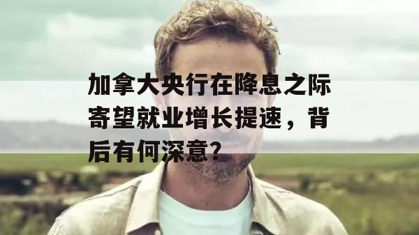 加拿大央行在降息之际寄望就业增长提速，背后有何深意？