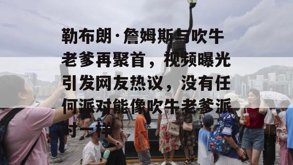 勒布朗·詹姆斯与吹牛老爹再聚首，视频曝光引发网友热议，没有任何派对能像吹牛老爹派对一样