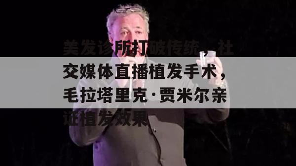 美发诊所打破传统，社交媒体直播植发手术，毛拉塔里克·贾米尔亲证植发效果