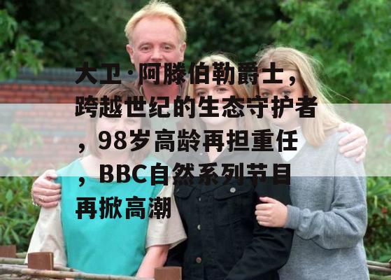 大卫·阿滕伯勒爵士，跨越世纪的生态守护者，98岁高龄再担重任，BBC自然系列节目再掀高潮