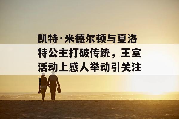 凯特·米德尔顿与夏洛特公主打破传统，王室活动上感人举动引关注！