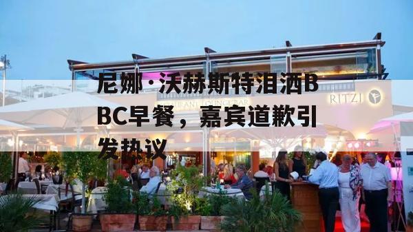 尼娜·沃赫斯特泪洒BBC早餐，嘉宾道歉引发热议