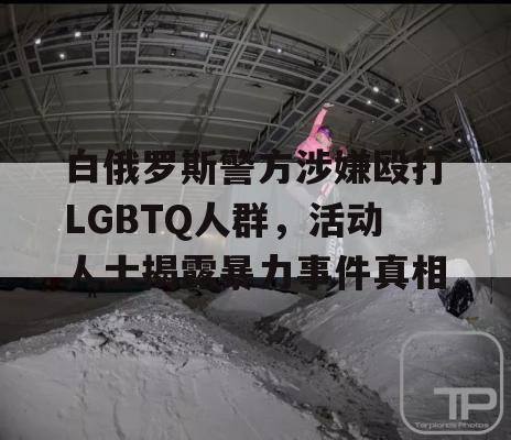 白俄罗斯警方涉嫌殴打LGBTQ人群，活动人士揭露暴力事件真相