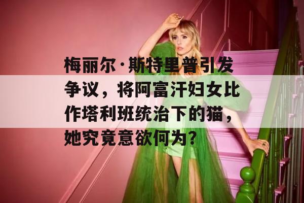 梅丽尔·斯特里普引发争议，将阿富汗妇女比作塔利班统治下的猫，她究竟意欲何为？