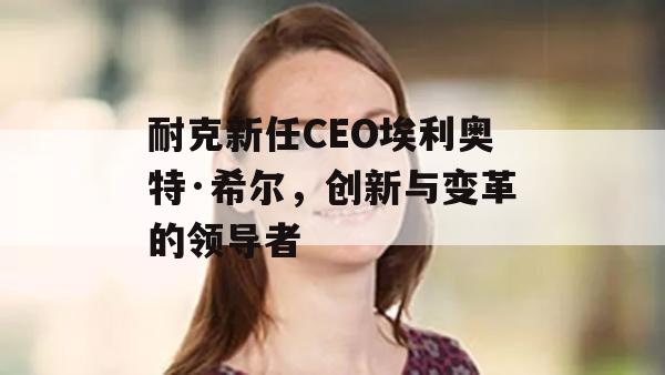 耐克新任CEO埃利奥特·希尔，创新与变革的领导者