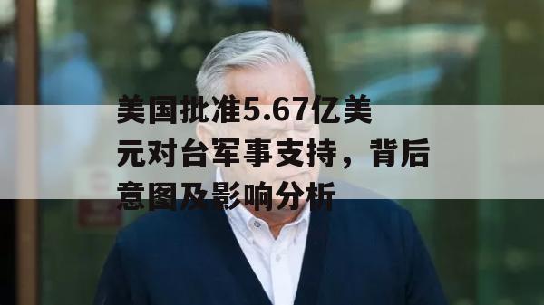 美国批准5.67亿美元对台军事支持，背后意图及影响分析