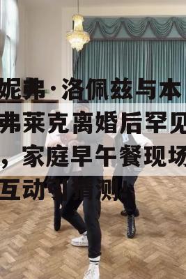 詹妮弗·洛佩兹与本·阿弗莱克离婚后罕见同框，家庭早午餐现场甜蜜互动引猜测！