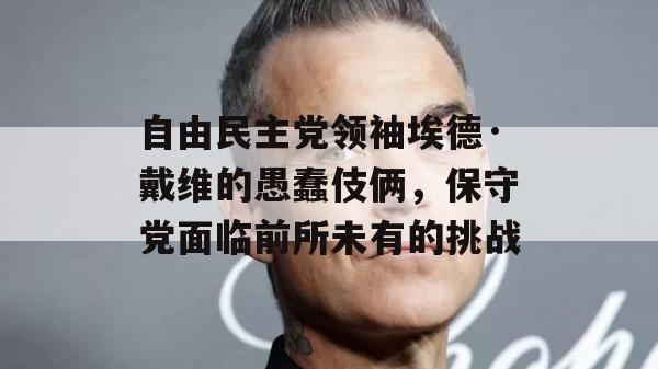 自由民主党领袖埃德·戴维的愚蠢伎俩，保守党面临前所未有的挑战