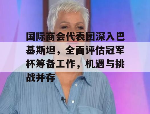 国际商会代表团深入巴基斯坦，全面评估冠军杯筹备工作，机遇与挑战并存