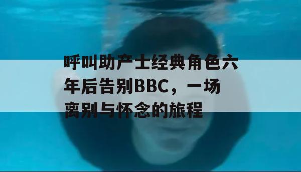 呼叫助产士经典角色六年后告别BBC，一场离别与怀念的旅程