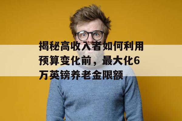 揭秘高收入者如何利用预算变化前，最大化6万英镑养老金限额