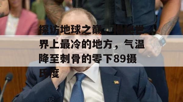 探访地球之巅，揭秘世界上最冷的地方，气温降至刺骨的零下89摄氏度