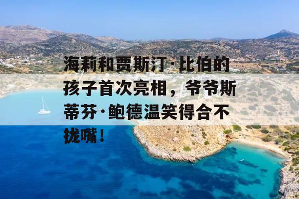 海莉和贾斯汀·比伯的孩子首次亮相，爷爷斯蒂芬·鲍德温笑得合不拢嘴！