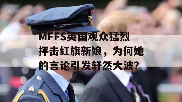 MFFS英国观众猛烈抨击红旗新娘，为何她的言论引发轩然大波？