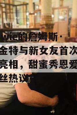 Towie的詹姆斯·阿金特与新女友首次公开亮相，甜蜜秀恩爱引粉丝热议！