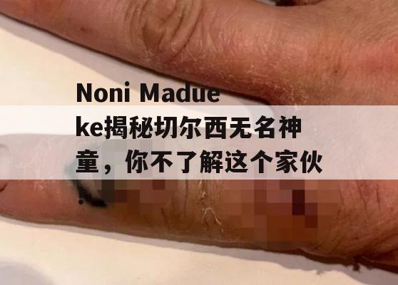 Noni Madueke揭秘切尔西无名神童，你不了解这个家伙！