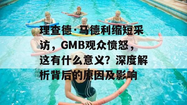 理查德·马德利缩短采访，GMB观众愤怒，这有什么意义？深度解析背后的原因及影响