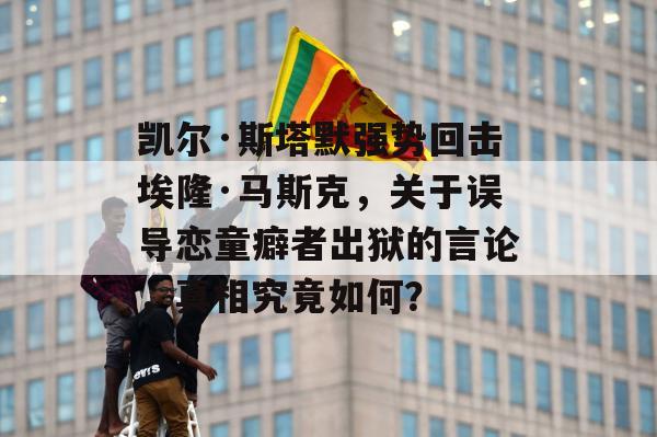 凯尔·斯塔默强势回击埃隆·马斯克，关于误导恋童癖者出狱的言论，真相究竟如何？