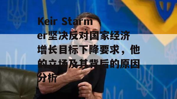 Keir Starmer坚决反对国家经济增长目标下降要求，他的立场及其背后的原因分析