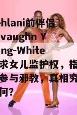 Kehlani前伴侣Javaughn Young-White寻求女儿监护权，指控她参与邪教，真相究竟如何？